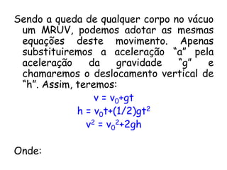 Sendo a queda de qualquer corpo no vácuo
um MRUV, podemos adotar as mesmas
equações deste movimento. Apenas
substituiremos a aceleração “a” pela
aceleração da gravidade “g” e
chamaremos o deslocamento vertical de
“h”. Assim, teremos:
v = v0+gt
h = v0t+(1/2)gt2
v2 = v0
2+2gh
Onde:
 