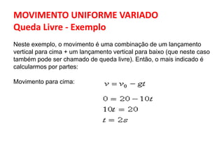 MOVIMENTO UNIFORME VARIADO
Queda Livre - Exemplo
Neste exemplo, o movimento é uma combinação de um lançamento
vertical para cima + um lançamento vertical para baixo (que neste caso
também pode ser chamado de queda livre). Então, o mais indicado é
calcularmos por partes:
Movimento para cima:
 