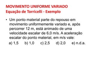 MOVIMENTO UNIFORME VARIADO
Equação de Torricelli - Exemplo
• Um ponto material parte do repouso em
movimento uniformemente variado e, após
percorrer 12 m, está animado de uma
velocidade escalar de 6,0 m/s. A aceleração
escalar do ponto material, em m/s vale:
a) 1,5 b) 1,0 c) 2,5 d) 2,0 e) n.d.a.
 