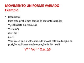 MOVIMENTO UNIFORME VARIADO
Exemplo
• Resolução:
Para este problemas temos os seguintes dados:
V0 = 0 (parte do repouso)
V = 6 m/s
d = 12m
a = ?
Verifica-se que a velocidade do móvel esta em função da
posição. Aplica-se então equação de Torricelli
V2 = Vo2 + 2.a. S
 