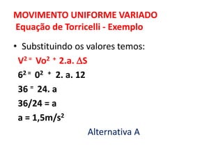 MOVIMENTO UNIFORME VARIADO
Equação de Torricelli - Exemplo
• Substituindo os valores temos:
V2 = Vo2 + 2.a. S
62 = 02 + 2. a. 12
36 = 24. a
36/24 = a
a = 1,5m/s2
Alternativa A
 