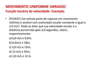 MOVIMENTO UNIFORME VARIADO
Função horária da velocidade- Exemplo
• (FUVEST) Um veículo parte do repouso em movimento
retilíneo e acelera com aceleração escalar constante e igual a
2,0 m/s2. Pode-se dizer que sua velocidade escalar e a
distância percorrida após 3,0 segundos, valem,
respectivamente:
a) 6,0 m/s e 9,0m;
b) 6,0m/s e 18m;
c) 3,0 m/s e 12m;
d) 12 m/s e 35m;
e) 2,0 m/s e 12 m
 