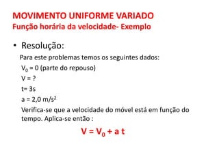 MOVIMENTO UNIFORME VARIADO
Função horária da velocidade- Exemplo
• Resolução:
Para este problemas temos os seguintes dados:
V0 = 0 (parte do repouso)
V = ?
t= 3s
a = 2,0 m/s2
Verifica-se que a velocidade do móvel está em função do
tempo. Aplica-se então :
V = V0 + a t
 