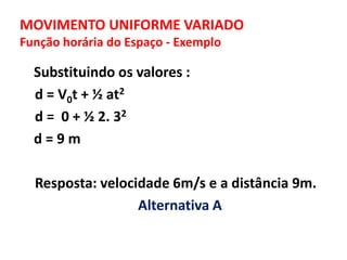 MOVIMENTO UNIFORME VARIADO
Função horária do Espaço - Exemplo
Substituindo os valores :
d = V0t + ½ at2
d = 0 + ½ 2. 32
d = 9 m
Resposta: velocidade 6m/s e a distância 9m.
Alternativa A
 