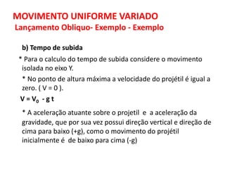 MOVIMENTO UNIFORME VARIADO
Lançamento Obliquo- Exemplo - Exemplo
b) Tempo de subida
* Para o calculo do tempo de subida considere o movimento
isolada no eixo Y.
* No ponto de altura máxima a velocidade do projétil é igual a
zero. ( V = 0 ).
V = V0 - g t
* A aceleração atuante sobre o projetil e a aceleração da
gravidade, que por sua vez possui direção vertical e direção de
cima para baixo (+g), como o movimento do projétil
inicialmente é de baixo para cima (-g)
 