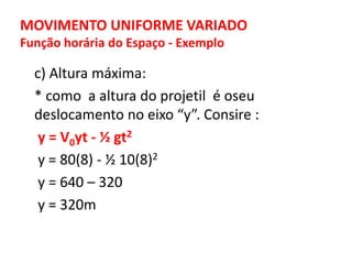 MOVIMENTO UNIFORME VARIADO
Função horária do Espaço - Exemplo
c) Altura máxima:
* como a altura do projetil é oseu
deslocamento no eixo “y”. Consire :
y = V0yt - ½ gt2
y = 80(8) - ½ 10(8)2
y = 640 – 320
y = 320m
 