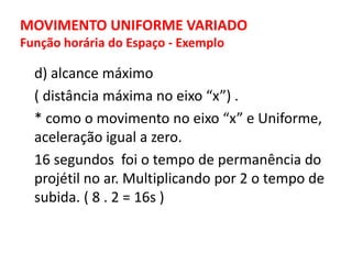 MOVIMENTO UNIFORME VARIADO
Função horária do Espaço - Exemplo
d) alcance máximo
( distância máxima no eixo “x”) .
* como o movimento no eixo “x” e Uniforme,
aceleração igual a zero.
16 segundos foi o tempo de permanência do
projétil no ar. Multiplicando por 2 o tempo de
subida. ( 8 . 2 = 16s )
 