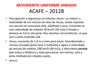 MOVIMENTO UNIFORME VARIADO
ACAFE – 2012B
• Para garantir a segurança no trânsito, deves –se reduzir a
velocidade de um veículo em dias de chuva, senão vejamos:
um veículo em uma pista reta, asfaltada e seca, movendo-se
com velocidade de módulo 36 km/h (10 m/s) é freado e
desloca-se 5,0 m até parar. Nas mesmas circunstâncias, só que
com a pista molhada sob
• chuva, necessita de 1,0 m a mais para parar. Considerando a
mesma situação (pista seca e molhada) e agora a velocidade
do veículo de módulo 108 km/h (30 m/s), a alternativa correta
que indica a distância a mais para parar, em metros, com a
pista molhada em relação a pista
• seca é:
 