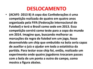 DESLOCAMENTO
• (ACAFE- 2013 B) A copa das Confederações é uma
competição realizada de quatro em quatro anos
organizada pela FIFA (Federação internacional de
Futebol) e terá o Brasil como sede em 2013. Essa
competição servirá como teste para a copa do mundo
em 2014. Imagine que, buscando melhorar as
marcações da regra de futebol em um jogo, fosse
desenvolvido um chip que embutido na bola seria capaz
de auxiliar o juiz e ajudar em toda a estatística da
partida. Para testar esse chip foi, então, realizado um
experimento onde quatro jogadores trocaram passes
com a bola de um ponto a outro do campo, como
mostra a figura abaixo.
 