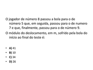 O jogador de número 8 passou a bola para o de
número 5 que, em seguida, passou para o de numero
7 e que, finalmente, passou para o de número 9.
O módulo do deslocamento, em m, sofrido pela bola do
início ao final do teste é:
• A) 41
• B) 10
• C) 34
• D) 26
 
