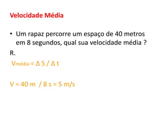 Velocidade Média
• Um rapaz percorre um espaço de 40 metros
em 8 segundos, qual sua velocidade média ?
R.
Vmédia = Δ S / Δ t
V = 40 m / 8 s = 5 m/s
 