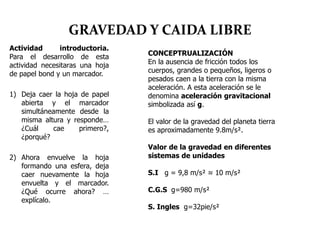 GRAVEDAD Y CAIDA LIBRE
Actividad introductoria.
Para el desarrollo de esta
actividad necesitaras una hoja
de papel bond y un marcador.
1) Deja caer la hoja de papel
abierta y el marcador
simultáneamente desde la
misma altura y responde…
¿Cuál cae primero?,
¿porqué?
2) Ahora envuelve la hoja
formando una esfera, deja
caer nuevamente la hoja
envuelta y el marcador.
¿Qué ocurre ahora? …
explícalo.
CONCEPTRUALIZACIÓN
En la ausencia de fricción todos los
cuerpos, grandes o pequeños, ligeros o
pesados caen a la tierra con la misma
aceleración. A esta aceleración se le
denomina aceleración gravitacional
simbolizada así g.
El valor de la gravedad del planeta tierra
es aproximadamente 9.8m/s².
Valor de la gravedad en diferentes
sistemas de unidades
S.I g = 9,8 m/s² ≈ 10 m/s²
C.G.S g=980 m/s²
S. Ingles g=32pie/s²
 