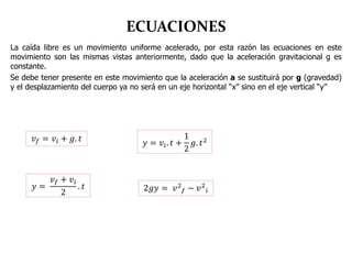 ECUACIONES
La caída libre es un movimiento uniforme acelerado, por esta razón las ecuaciones en este
movimiento son las mismas vistas anteriormente, dado que la aceleración gravitacional g es
constante.
Se debe tener presente en este movimiento que la aceleración a se sustituirá por g (gravedad)
y el desplazamiento del cuerpo ya no será en un eje horizontal “x” sino en el eje vertical “y”
𝑣 𝑓 = 𝑣𝑖 + 𝑔. 𝑡
𝑦 =
𝑣 𝑓 + 𝑣𝑖
2
. 𝑡
𝑦 = 𝑣𝑖. 𝑡 +
1
2
𝑔. 𝑡2
2𝑔𝑦 = 𝑣2
𝑓 − 𝑣2
𝑖
 