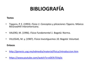 BIBLIOGRAFÍA
Textos
• Tippens, P. E. (1993). Física 1: Conceptos y plicaciones Tippens. México:
McGrawHill Interamericana.
• VALERO, M. (1996). Física Fundamental 1. Bogotá: Norma.
• VILLEGAS, M. y. (1987). Física Investiguemos 10. Bogotá: Voluntad.
Enlaces
• http://genesis.uag.mx/edmedia/material/fisica/introduccion.htm
• https://www.youtube.com/watch?v=eDElh75Vq3c
 