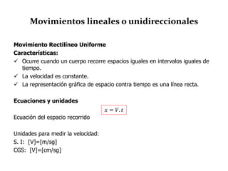 Movimientos lineales o unidireccionales
Movimiento Rectilíneo Uniforme
Características:
 Ocurre cuando un cuerpo recorre espacios iguales en intervalos iguales de
tiempo.
 La velocidad es constante.
 La representación gráfica de espacio contra tiempo es una línea recta.
Ecuaciones y unidades
Ecuación del espacio recorrido
Unidades para medir la velocidad:
S. I: [V]=[m/sg]
CGS: [V]=[cm/sg]
𝑥 = 𝑉. 𝑡
 