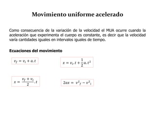 Movimiento uniforme acelerado
Como consecuencia de la variación de la velocidad el MUA ocurre cuando la
aceleración que experimenta el cuerpo es constante, es decir que la velocidad
varía cantidades iguales en intervalos iguales de tiempo.
Ecuaciones del movimiento
𝑣 𝑓 = 𝑣𝑖 + 𝑎. 𝑡
𝑥 =
𝑣 𝑓 + 𝑣𝑖
2
. 𝑡
𝑥 = 𝑣𝑖. 𝑡 +
1
2
𝑎. 𝑡2
2𝑎𝑥 = 𝑣2
𝑓 − 𝑣2
𝑖
 