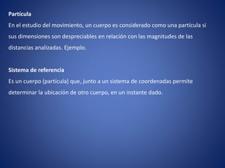 Partícula
En el estudio del movimiento, un cuerpo es considerado como una partícula si
sus dimensiones son despreciables en relación con las magnitudes de las
distancias analizadas. Ejemplo.
Sistema de referencia
Es un cuerpo (partícula) que, junto a un sistema de coordenadas permite
determinar la ubicación de otro cuerpo, en un instante dado.
 