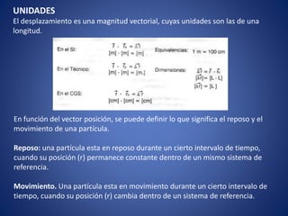 UNIDADES
El desplazamiento es una magnitud vectorial, cuyas unidades son las de una
longitud.
En función del vector posición, se puede definir lo que significa el reposo y el
movimiento de una partícula.
Reposo: una partícula esta en reposo durante un cierto intervalo de tiempo,
cuando su posición (r) permanece constante dentro de un mismo sistema de
referencia.
Movimiento. Una partícula esta en movimiento durante un cierto intervalo de
tiempo, cuando su posición (r) cambia dentro de un sistema de referencia.
 