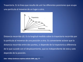 Trayectoria. Es la línea que resulta de unir las diferentes posiciones que ocupo
una partícula al moverse de un lugar a otro.
Libro Vallejo Zambrano séptima edición 2009. pág. 77
Distancia recorrida (d). Es la longitud medida sobre la trayectoria recorrida por
la partícula al moverse de una posición a otra. Es conveniente aclarar que la
distancia recorrida entre dos puntos, si depende de la trayectoria a diferencia
de lo que sucede con el desplazamiento, que es independiente de esta y solo
depende de la posición.
 