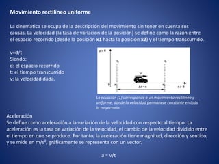 Movimiento rectilíneo uniforme
La cinemática se ocupa de la descripción del movimiento sin tener en cuenta sus
causas. La velocidad (la tasa de variación de la posición) se define como la razón entre
el espacio recorrido (desde la posición x1 hasta la posición x2) y el tiempo transcurrido.
v=d/t
Siendo:
d: el espacio recorrido
t: el tiempo transcurrido
v: la velocidad dada.
La ecuación (1) corresponde a un movimiento rectilíneo y
uniforme, donde la velocidad permanece constante en toda
la trayectoria.
Aceleración
Se define como aceleración a la variación de la velocidad con respecto al tiempo. La
aceleración es la tasa de variación de la velocidad, el cambio de la velocidad dividido entre
el tiempo en que se produce. Por tanto, la aceleración tiene magnitud, dirección y sentido,
y se mide en m/s², gráficamente se representa con un vector.
a = v/t
 