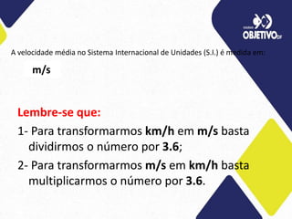 A velocidade média no Sistema Internacional de Unidades (S.I.) é medida em:
Lembre-se que:
1- Para transformarmos km/h em m/s basta
dividirmos o número por 3.6;
2- Para transformarmos m/s em km/h basta
multiplicarmos o número por 3.6.
m/s
 