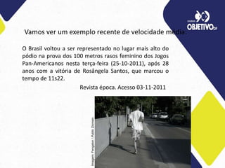 Vamos ver um exemplo recente de velocidade média:
O Brasil voltou a ser representado no lugar mais alto do
pódio na prova dos 100 metros rasos feminino dos Jogos
Pan-Americanos nesta terça-feira (25-10-2011), após 28
anos com a vitória de Rosângela Santos, que marcou o
tempo de 11s22.
Revista época. Acesso 03-11-2011
Imagem:
Fengalon
/
Public
Domain.
 
