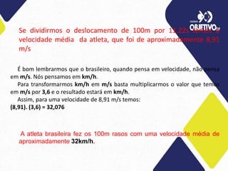 Se dividirmos o deslocamento de 100m por 11,22s temos a
velocidade média da atleta, que foi de aproximadamente 8,91
m/s
É bom lembrarmos que o brasileiro, quando pensa em velocidade, não pensa
em m/s. Nós pensamos em km/h.
Para transformarmos km/h em m/s basta multiplicarmos o valor que temos
em m/s por 3,6 e o resultado estará em km/h.
Assim, para uma velocidade de 8,91 m/s temos:
(8,91). (3,6) = 32,076
A atleta brasileira fez os 100m rasos com uma velocidade média de
aproximadamente 32km/h.
 
