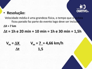 • Resolução:
Velocidade média é uma grandeza física, o tempo que o ciclista
ficou parado faz parte do evento logo deve ser incluído
X = 7 km
t = 1h e 20 min + 10 min = 1h e 30 min = 1,5h
Vm = X Vm = 7 = 4,66 km/h
t 1,5
 