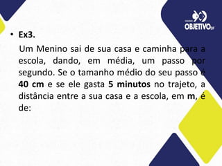 • Ex3.
Um Menino sai de sua casa e caminha para a
escola, dando, em média, um passo por
segundo. Se o tamanho médio do seu passo é
40 cm e se ele gasta 5 minutos no trajeto, a
distância entre a sua casa e a escola, em m, é
de:
 