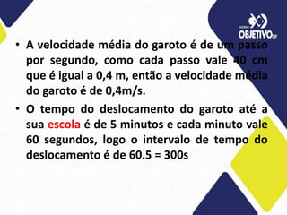 • A velocidade média do garoto é de um passo
por segundo, como cada passo vale 40 cm
que é igual a 0,4 m, então a velocidade média
do garoto é de 0,4m/s.
• O tempo do deslocamento do garoto até a
sua escola é de 5 minutos e cada minuto vale
60 segundos, logo o intervalo de tempo do
deslocamento é de 60.5 = 300s
 