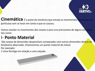 Cinemática: É a parte da mecânica que estuda os movimentos dos corpos ou
partículas sem se levar em conta o que os causou.
Vamos estudar os movimentos dos corpos e para isso precisamos de alguns conceitos
tais como:
I- Ponto Material
São corpos de dimensões desprezíveis comparadas com outras dimensões dentro do
fenômeno observado. Chamaremos um ponto material de móvel.
Por exemplo:
1-Uma formiga em relação a uma calçada.
 