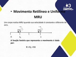 • Movimento Retilíneo e Uniforme
MRU
Um corpo realiza MRU quando sua velocidade é constante e diferente de
zero.
0 x0 x
A função horária que representa o movimento é dada
por:
X = X0 + V.t
 