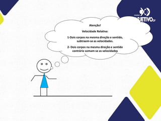 Atenção!
Velocidade Relativa:
1-Dois corpos na mesma direção e sentido,
subtraem-se as velocidades.
2- Dois corpos na mesma direção e sentido
contrário somam-se as velocidades
 