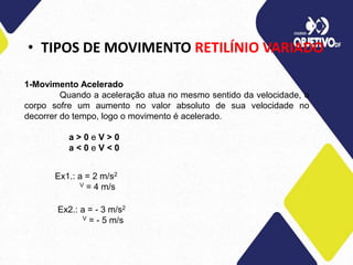 • TIPOS DE MOVIMENTO RETILÍNIO VARIADO
1-Movimento Acelerado
Quando a aceleração atua no mesmo sentido da velocidade, o
corpo sofre um aumento no valor absoluto de sua velocidade no
decorrer do tempo, logo o movimento é acelerado.
a > 0 e V > 0
a < 0 e V < 0
Ex1.: a = 2 m/s2
V = 4 m/s
Ex2.: a = - 3 m/s2
V = - 5 m/s
 