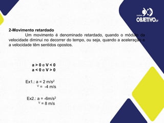 2-Movimento retardado
Um movimento é denominado retardado, quando o módulo da
velocidade diminui no decorrer do tempo, ou seja, quando a aceleração e
a velocidade têm sentidos opostos.
a > 0 e V < 0
a < 0 e V > 0
Ex1.: a = 2 m/s2
V = -4 m/s
Ex2.: a = -6m/s2
V = 8 m/s
 