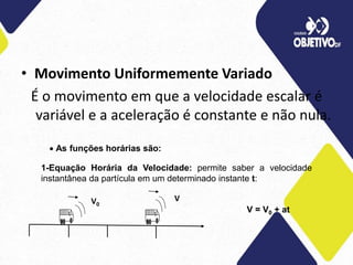 • Movimento Uniformemente Variado
É o movimento em que a velocidade escalar é
variável e a aceleração é constante e não nula.
 As funções horárias são:
1-Equação Horária da Velocidade: permite saber a velocidade
instantânea da partícula em um determinado instante t:
V = V0 + at
V0
V
 