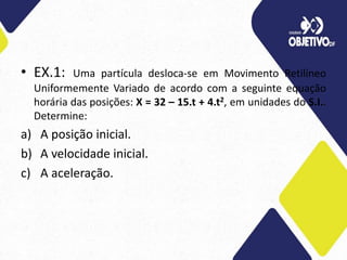 • EX.1: Uma partícula desloca-se em Movimento Retilíneo
Uniformemente Variado de acordo com a seguinte equação
horária das posições: X = 32 – 15.t + 4.t2, em unidades do S.I..
Determine:
a) A posição inicial.
b) A velocidade inicial.
c) A aceleração.
 