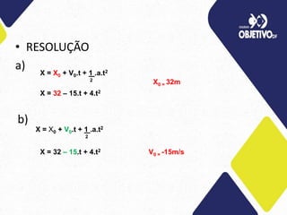 • RESOLUÇÃO
a) X = X0 + V0.t + 1 .a.t2
2
X = 32 – 15.t + 4.t2
X0 = 32m
b)
X = X0 + V0.t + 1 .a.t2
2
X = 32 – 15.t + 4.t2 V0 = -15m/s
 