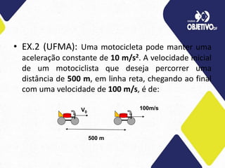 • EX.2 (UFMA): Uma motocicleta pode manter uma
aceleração constante de 10 m/s2. A velocidade inicial
de um motociclista que deseja percorrer uma
distância de 500 m, em linha reta, chegando ao final
com uma velocidade de 100 m/s, é de:
V0
100m/s
500 m
 