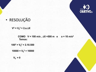 • RESOLUÇÃO
V2 = V0
2 + 2.a.X
COMO V = 100 m/s , X =500 m e a = 10 m/s2
Temos:
1002 = V0
2 + 2.10.500
10000 = V0
2 + 10000
V0 = 0
 