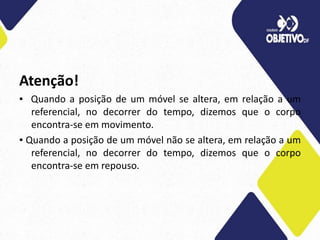 Atenção!
▪ Quando a posição de um móvel se altera, em relação a um
referencial, no decorrer do tempo, dizemos que o corpo
encontra-se em movimento.
▪ Quando a posição de um móvel não se altera, em relação a um
referencial, no decorrer do tempo, dizemos que o corpo
encontra-se em repouso.
 