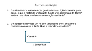 Exercícios de fixação
1. Considerando a aceleração da gravidade como 9,8m/s² vertical para
baixo, e que o motor de um foguete lhe dê uma aceleração de 15m/s²
vertical para cima, qual será a aceleração resultante?
2. Uma pessoa atravessa um rio com velocidade 2m/s, enquanto a
correnteza o arrasta a 4m/s. Qual a velocidade resultante?
V correnteza
V pessoa
 