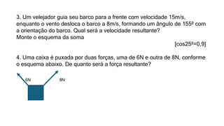 3. Um velejador guia seu barco para a frente com velocidade 15m/s,
enquanto o vento desloca o barco a 8m/s, formando um ângulo de 155º com
a orientação do barco. Qual será a velocidade resultante?
Monte o esquema da soma
[cos25º=0,9]
4. Uma caixa é puxada por duas forças, uma de 6N e outra de 8N, conforme
o esquema abaixo. De quanto será a força resultante?
6N 8N
 