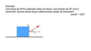 Exemplo:
Uma força de 40 N é aplicada sobre um bloco, num ângulo de 30° com a
horizontal. Quanto dessa força é efetivamente usada na horizontal?
cos30° = 0,87
 