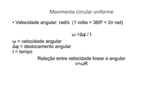 Movimento circular uniforme
• Velocidade angular: rad/s (1 volta = 360º = 2π rad)
ω =Δφ / t
ω = velocidade angular
Δφ = deslocamento angular
t = tempo
Relação entre velocidade linear e angular
v=ωR
 