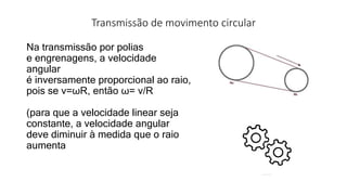 Transmissão de movimento circular
Na transmissão por polias
e engrenagens, a velocidade
angular
é inversamente proporcional ao raio,
pois se v=ωR, então ω= v/R
(para que a velocidade linear seja
constante, a velocidade angular
deve diminuir à medida que o raio
aumenta
 