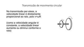 Transmissão de movimento circular
Na transmissão por eixos, a
velocidade linear é diretamente
proporcional ao raio, pois v=ωR
(como a velocidade angular é
constante, a velocidade linear
aumenta ou diminui conforme o
raio)
 