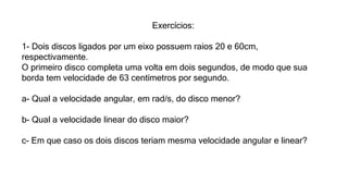 Exercícios:
1- Dois discos ligados por um eixo possuem raios 20 e 60cm,
respectivamente.
O primeiro disco completa uma volta em dois segundos, de modo que sua
borda tem velocidade de 63 centímetros por segundo.
a- Qual a velocidade angular, em rad/s, do disco menor?
b- Qual a velocidade linear do disco maior?
c- Em que caso os dois discos teriam mesma velocidade angular e linear?
 