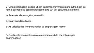 2- Uma engrenagem de raio 25 cm transmite movimento para outra, 5 cm de
raio. Sabendo que essa engrenagem gira 90º por segundo, determine:
a- Sua velocidade angular, em rad/s
b- Sua velocidade linear
c- As velocidades linear e angular da engrenagem menor
3- Qual a diferença entre o movimento transmitido por polias e por
engrenagens?
 