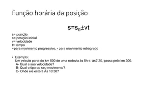 Função horária da posição
s=s0±vt
s= posição
s= posição inicial
v= velocidade
t= tempo
+para movimento progressivo, - para movimento retrógrado
• Exemplo:
Um veículo parte do km 500 de uma rodovia às 5h e, às7:30, passa pelo km 300.
A- Qual a sua velocidade?
B- Qual o tipo do seu movimento?
C- Onde ele estará Às 10:30?
 